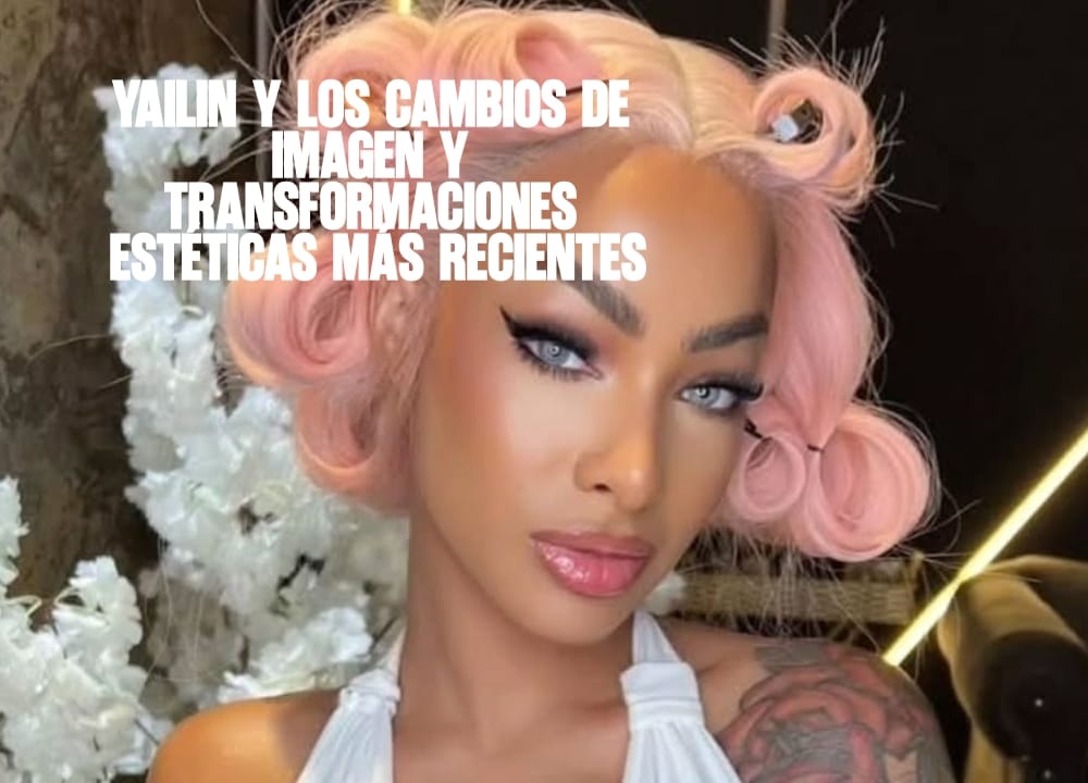 Yailin y los cambios de imagen y transformaciones estéticas más recientes